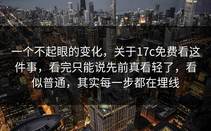 一个不起眼的变化，关于17c免费看这件事，看完只能说先前真看轻了，看似普通，其实每一步都在埋线