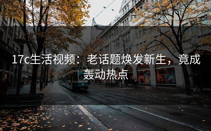 17c生活视频：老话题焕发新生，竟成轰动热点
