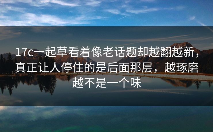 17c一起草看着像老话题却越翻越新，真正让人停住的是后面那层，越琢磨越不是一个味
