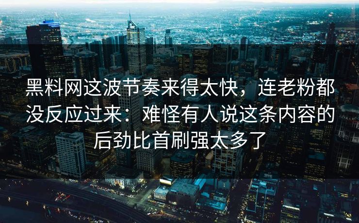 黑料网这波节奏来得太快，连老粉都没反应过来：难怪有人说这条内容的后劲比首刷强太多了