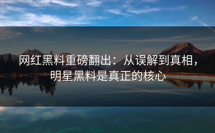 网红黑料重磅翻出：从误解到真相，明星黑料是真正的核心