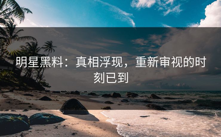 明星黑料：真相浮现，重新审视的时刻已到