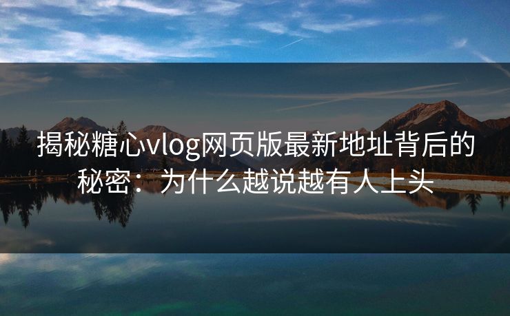 揭秘糖心vlog网页版最新地址背后的秘密：为什么越说越有人上头