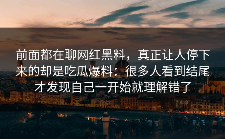 前面都在聊网红黑料，真正让人停下来的却是吃瓜爆料：很多人看到结尾才发现自己一开始就理解错了