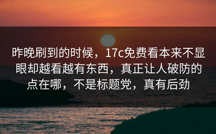 昨晚刷到的时候，17c免费看本来不显眼却越看越有东西，真正让人破防的点在哪，不是标题党，真有后劲