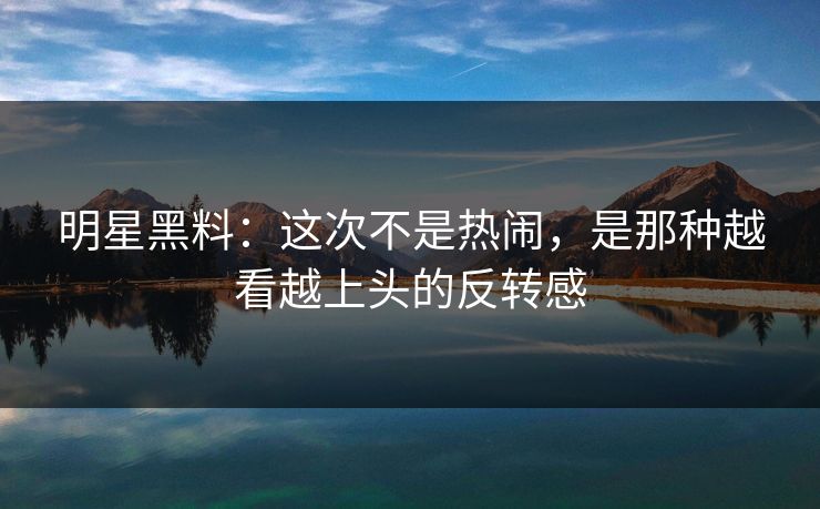 明星黑料：这次不是热闹，是那种越看越上头的反转感