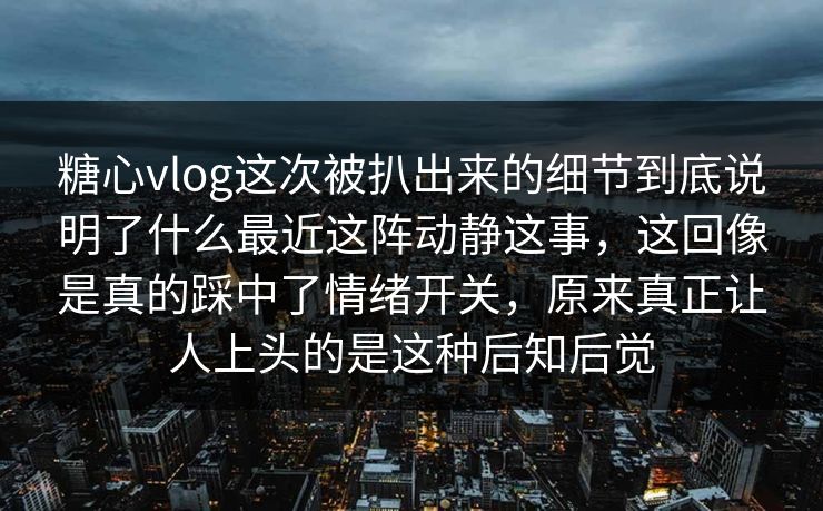 糖心vlog这次被扒出来的细节到底说明了什么最近这阵动静这事，这回像是真的踩中了情绪开关，原来真正让人上头的是这种后知后觉