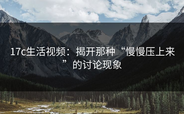 17c生活视频：揭开那种“慢慢压上来”的讨论现象