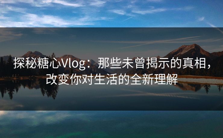 探秘糖心Vlog：那些未曾揭示的真相，改变你对生活的全新理解
