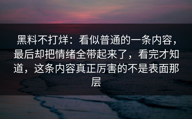 黑料不打烊：看似普通的一条内容，最后却把情绪全带起来了，看完才知道，这条内容真正厉害的不是表面那层