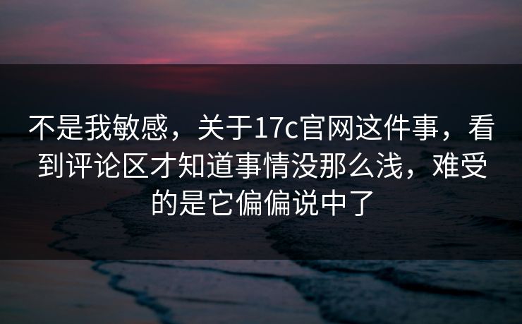 不是我敏感，关于17c官网这件事，看到评论区才知道事情没那么浅，难受的是它偏偏说中了