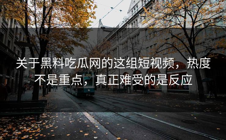 关于黑料吃瓜网的这组短视频，热度不是重点，真正难受的是反应