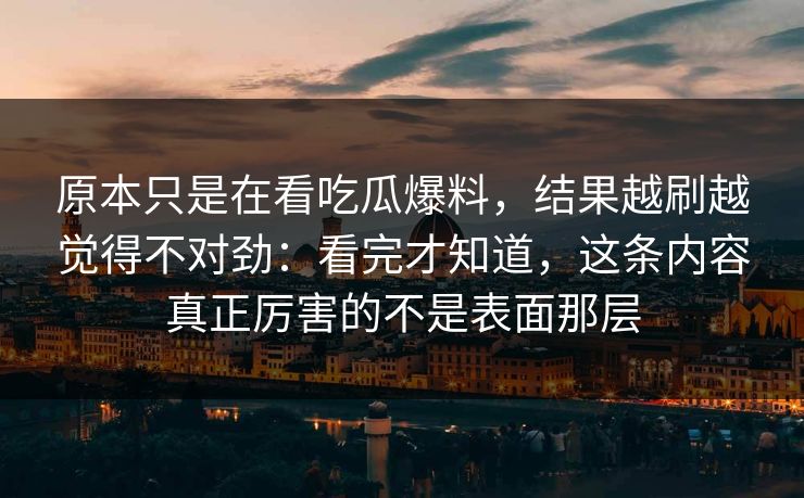 原本只是在看吃瓜爆料，结果越刷越觉得不对劲：看完才知道，这条内容真正厉害的不是表面那层