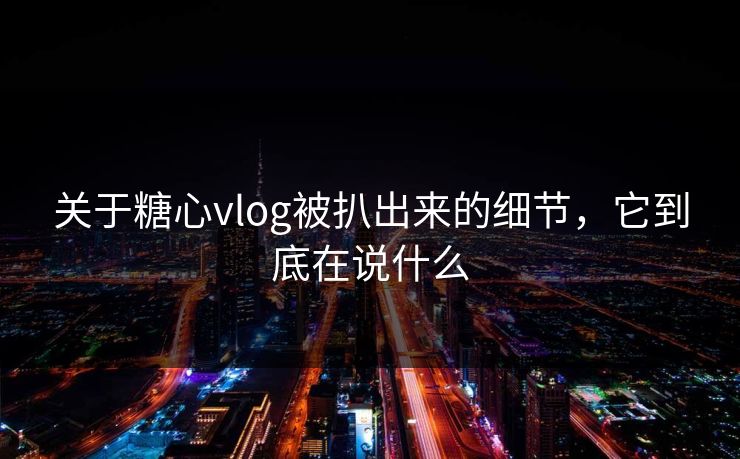 关于糖心vlog被扒出来的细节，它到底在说什么