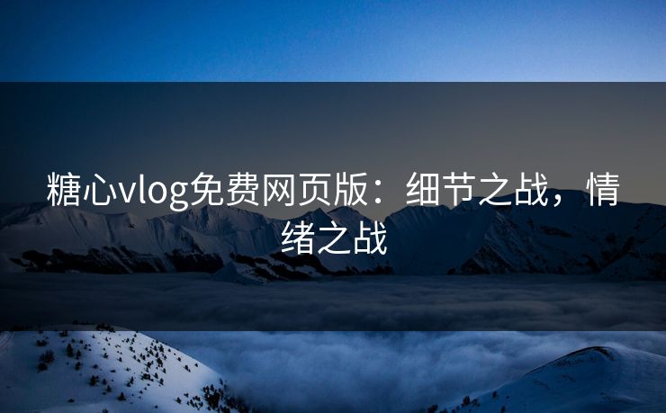 糖心vlog免费网页版：细节之战，情绪之战