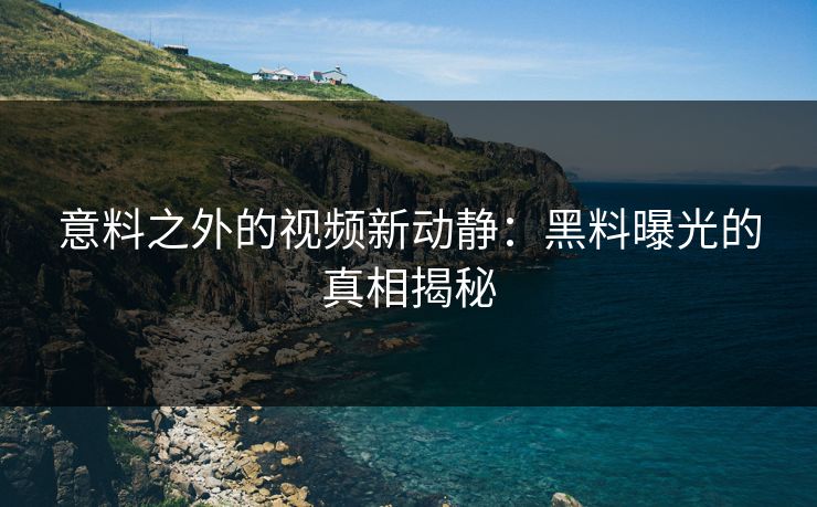 意料之外的视频新动静：黑料曝光的真相揭秘
