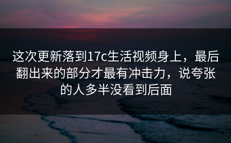 这次更新落到17c生活视频身上，最后翻出来的部分才最有冲击力，说夸张的人多半没看到后面