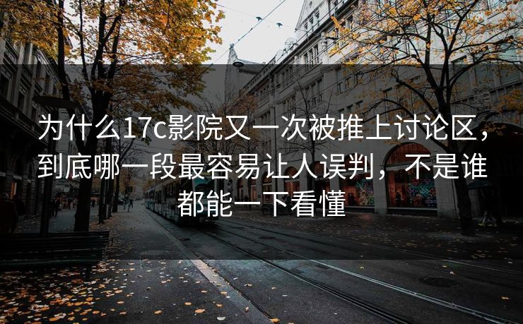 为什么17c影院又一次被推上讨论区，到底哪一段最容易让人误判，不是谁都能一下看懂