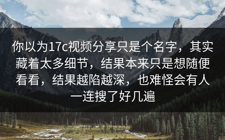 你以为17c视频分享只是个名字，其实藏着太多细节，结果本来只是想随便看看，结果越陷越深，也难怪会有人一连搜了好几遍  第1张