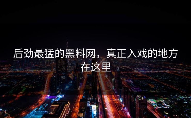 后劲最猛的黑料网，真正入戏的地方在这里