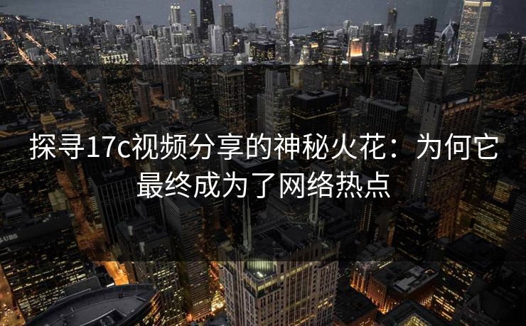 探寻17c视频分享的神秘火花：为何它最终成为了网络热点  第1张
