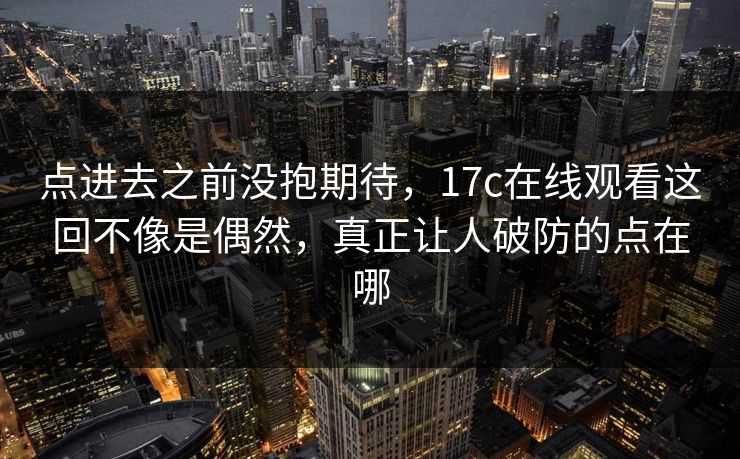 点进去之前没抱期待，17c在线观看这回不像是偶然，真正让人破防的点在哪