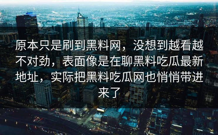 原本只是刷到黑料网,没想到越看越不对劲,表面像是在聊黑料吃瓜最新地址,实际把黑料吃瓜网也悄悄带进来了 第1张 原本只是刷到黑料网,没想到越看越不对劲,表面像是在聊黑料吃瓜最新地址,实际把黑料吃瓜网也悄悄带进来了 第1张