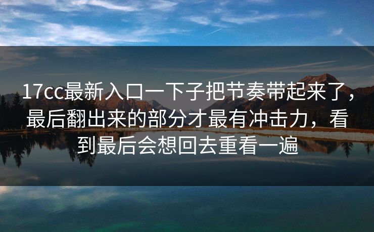 17cc最新入口一下子把节奏带起来了,最后翻出来的部分才最有冲击力,看到最后会想回去重看一遍 第1张 17cc最新入口一下子把节奏带起来了,最后翻出来的部分才最有冲击力,看到最后会想回去重看一遍 第1张