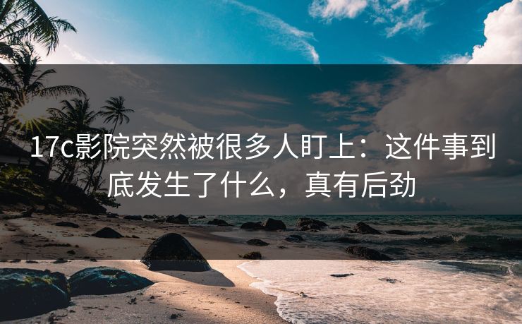 17c影院突然被很多人盯上：这件事到底发生了什么，真有后劲