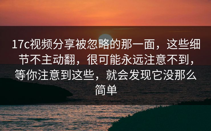 17c视频分享被忽略的那一面，这些细节不主动翻，很可能永远注意不到，等你注意到这些，就会发现它没那么简单  第1张