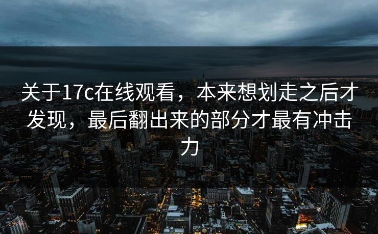 关于17c在线观看，本来想划走之后才发现，最后翻出来的部分才最有冲击力