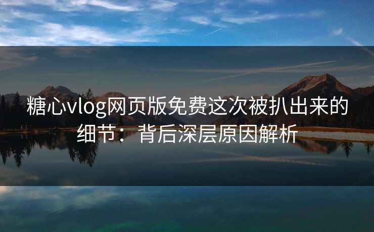 糖心vlog网页版免费这次被扒出来的细节：背后深层原因解析